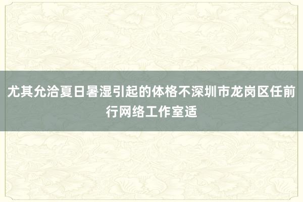 尤其允洽夏日暑湿引起的体格不深圳市龙岗区任前行网络工作室适